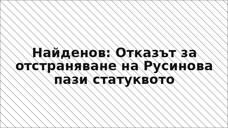 Найденов: Отказът за отстраняване на Русинова пази статуквото