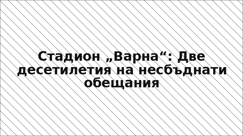 Стадион „Варна“: Две десетилетия на несбъднати обещания