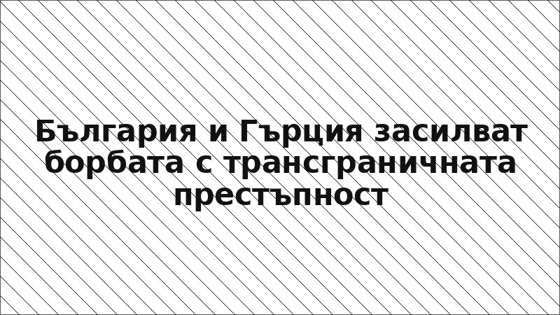 България и Гърция засилват борбата с трансграничната престъпност