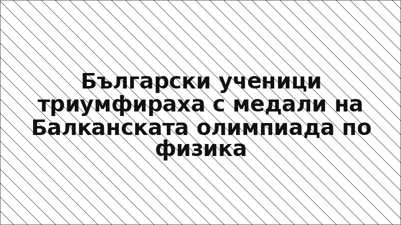 Български ученици триумфираха с медали на Балканската олимпиада по физика