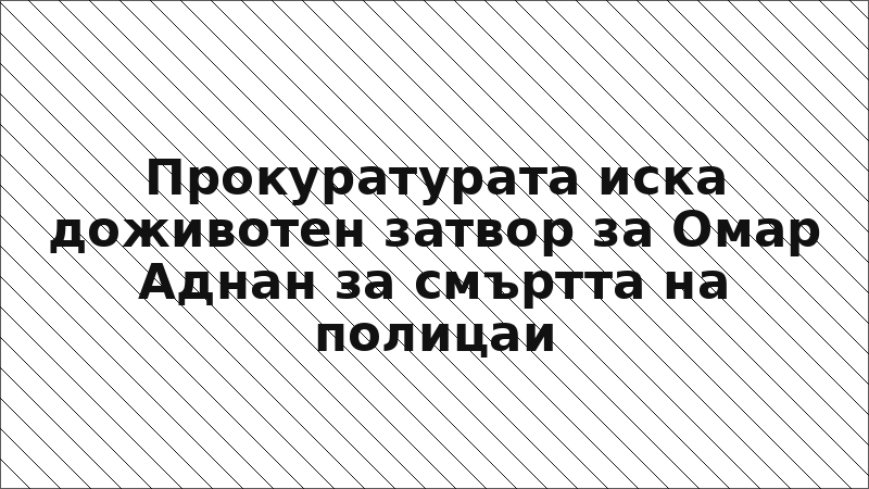 Прокуратурата иска доживотен затвор за Омар Аднан за смъртта на полицаи