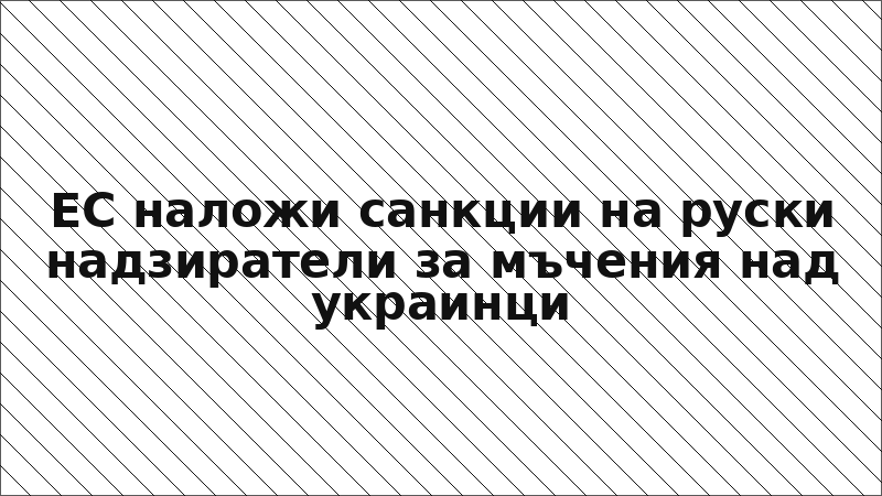 ЕС наложи санкции на руски надзиратели за мъчения над украинци