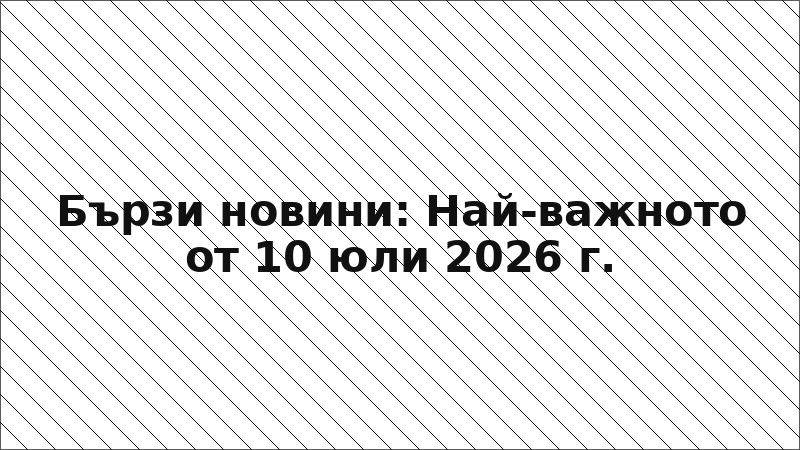 Бързи новини: Най-важното от 10 юли 2026 г.