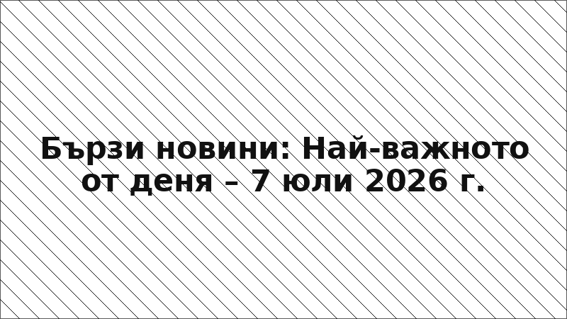 Бързи новини: Най-важното от деня – 7 юли 2026 г.