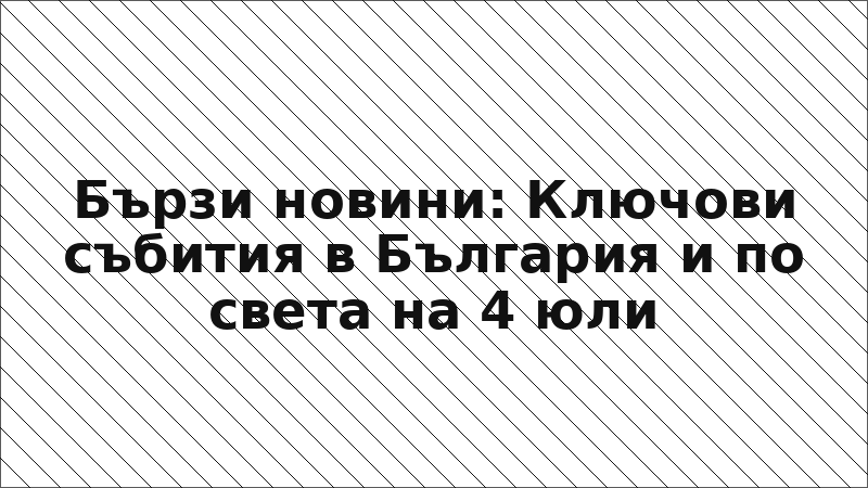 Бързи новини: Ключови събития в България и по света на 4 юли