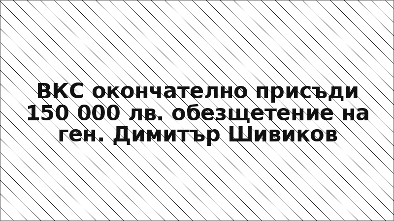 ВКС окончателно присъди 150 000 лв. обезщетение на ген. Димитър Шивиков