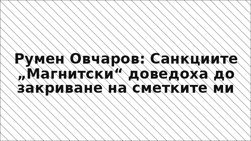 Румен Овчаров: Санкциите „Магнитски“ доведоха до закриване на сметките ми