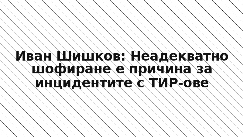 Иван Шишков: Неадекватно шофиране е причина за инцидентите с ТИР-ове