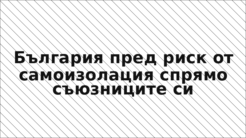 България пред риск от самоизолация спрямо съюзниците си