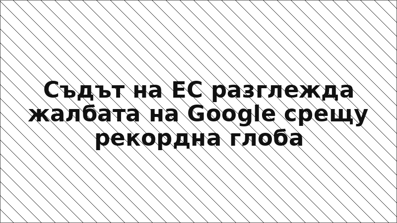 Съдът на ЕС разглежда жалбата на Google срещу рекордна глоба