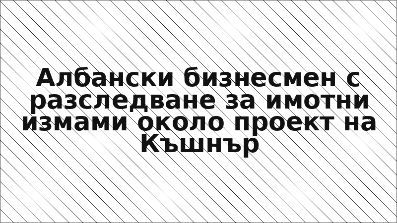 Албански бизнесмен с разследване за имотни измами около проект на Къшнър