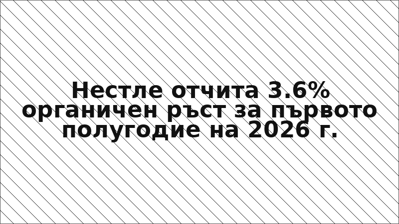 Нестле отчита 3.6% органичен ръст за първото полугодие на 2026 г.