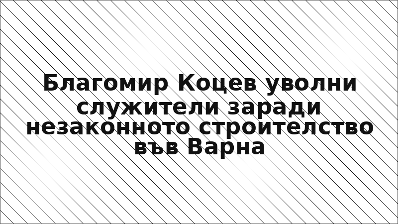 Благомир Коцев уволни служители заради незаконното строителство във Варна