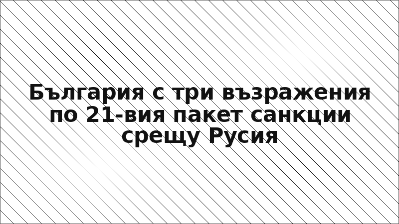 България с три възражения по 21-вия пакет санкции срещу Русия