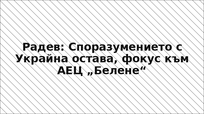 Радев: Споразумението с Украйна остава, фокус към АЕЦ „Белене“