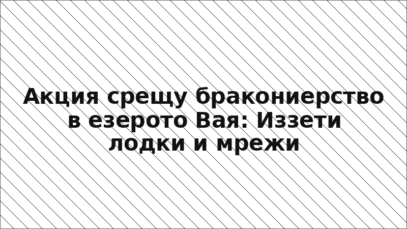 Акция срещу бракониерство в езерото Вая: Иззети лодки и мрежи