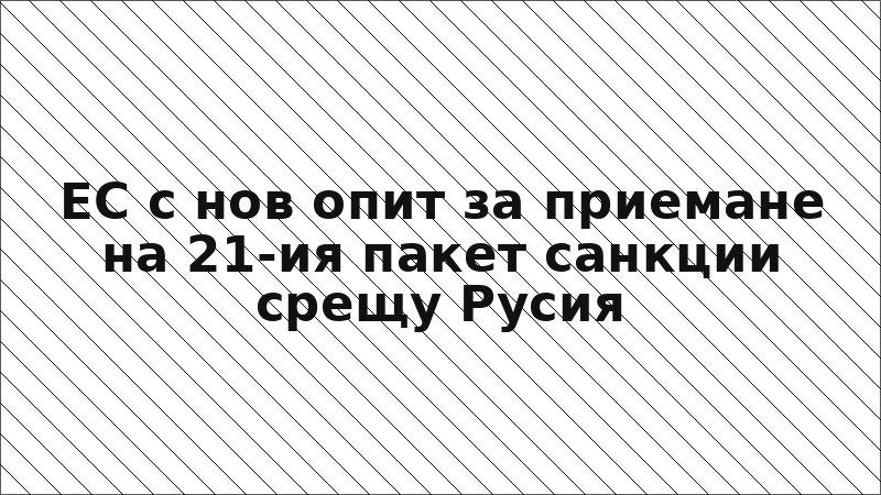 ЕС с нов опит за приемане на 21-ия пакет санкции срещу Русия