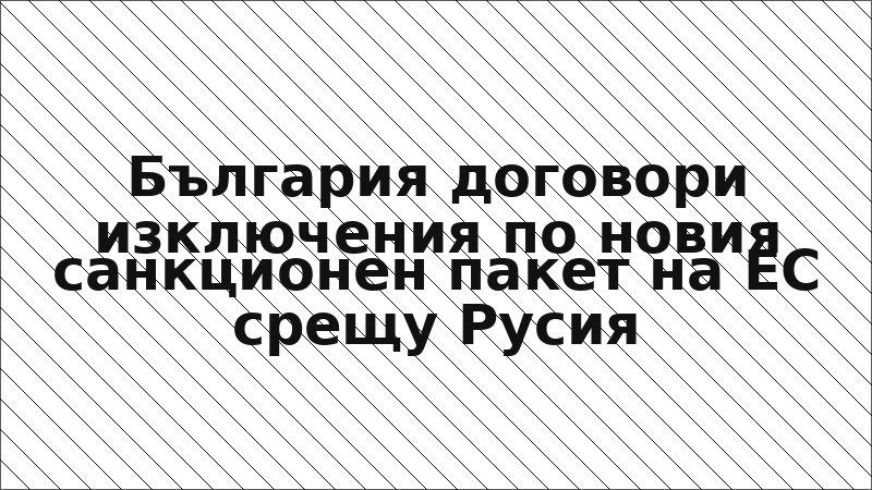 България договори изключения по новия санкционен пакет на ЕС срещу Русия