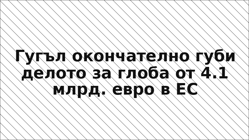 Гугъл окончателно губи делото за глоба от 4.1 млрд. евро в ЕС