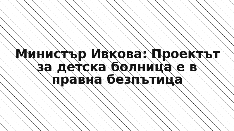 Министър Ивкова: Проектът за детска болница е в правна безпътица