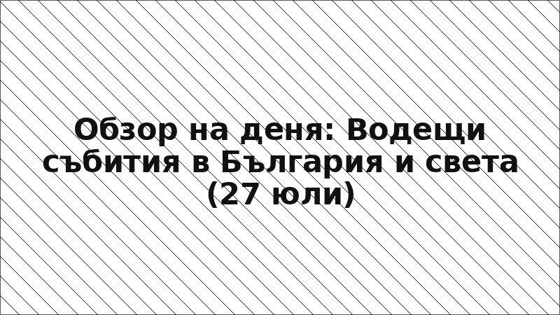 Обзор на деня: Водещи събития в България и света (27 юли)