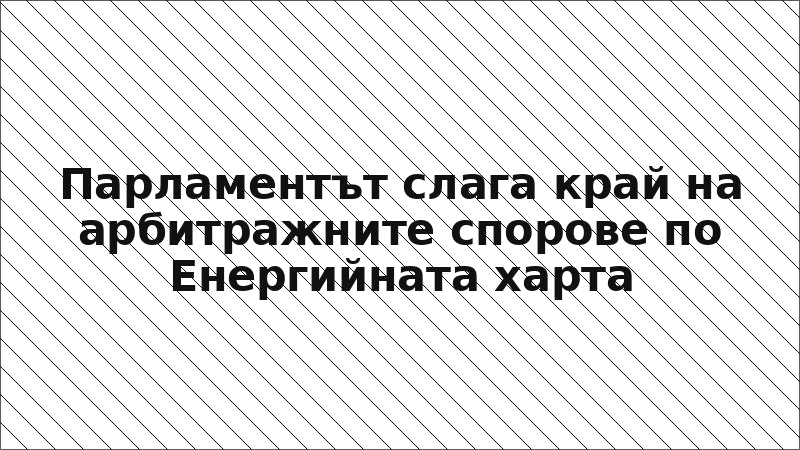 Парламентът слага край на арбитражните спорове по Енергийната харта