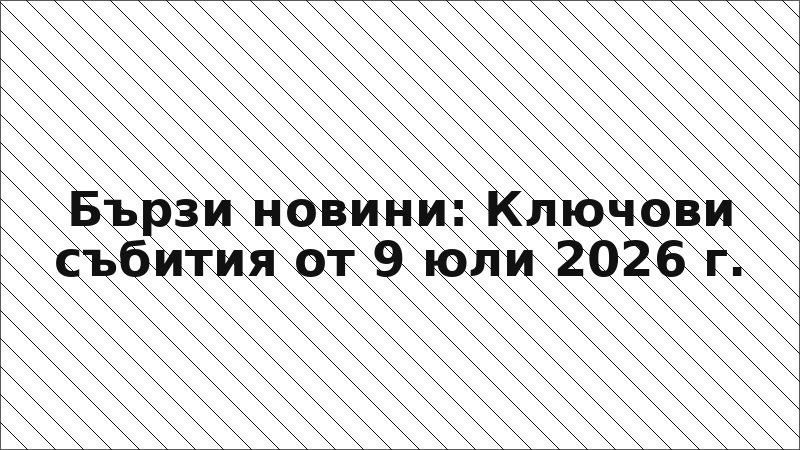 Бързи новини: Ключови събития от 9 юли 2026 г.