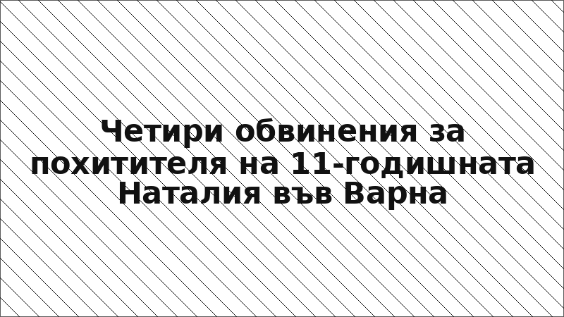 Четири обвинения за похитителя на 11-годишната Наталия във Варна